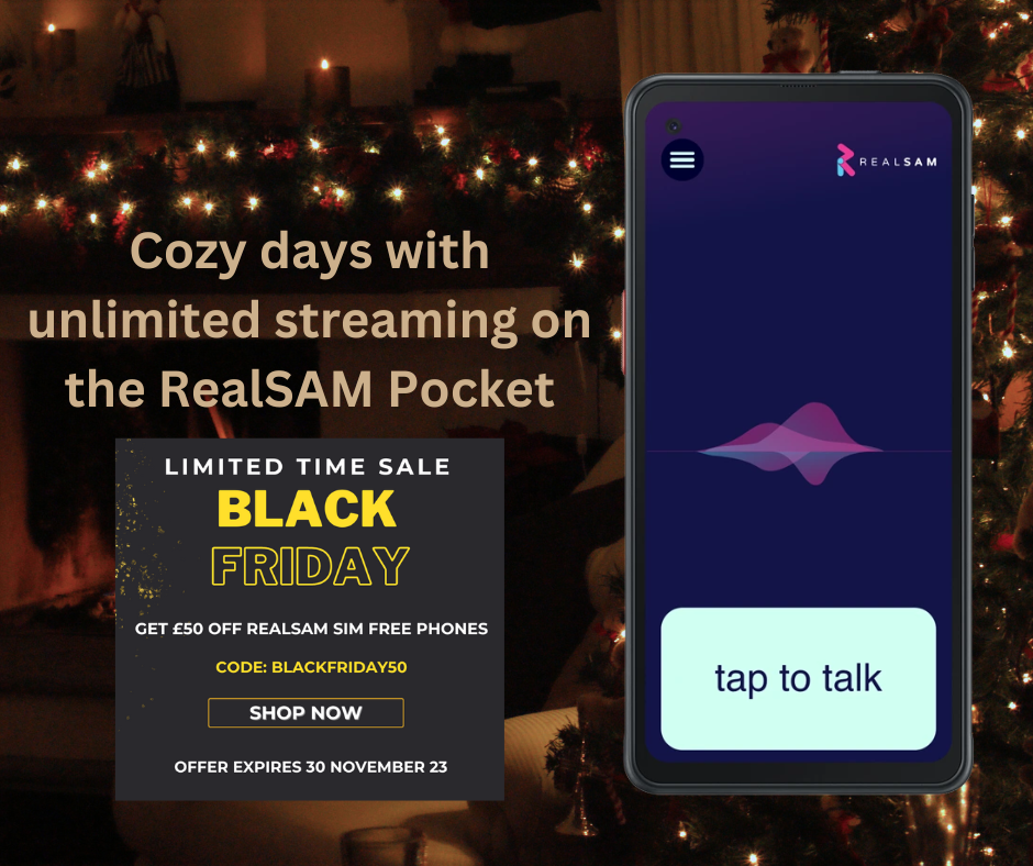 On the left it says, ‘Cozy days with unlimited streaming on the RealSAM Pocket.’ Below that is a black square with gold flecks saying, ‘Limited time sale. Black Friday. Get £50 off RealSAM SIM free phones. Code: BLACKFRIDAY50. Shop Now. Offer expires 30 November 23,’ On the right is the RealSAM Pocket with the ‘tap to talk’ button activated. The background is a room with lots of Christmas decorations and cozy Christmas lights.