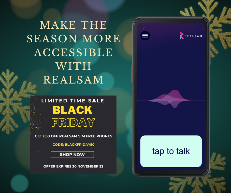 ‘Make the season more accessible with RealSAM’ written on all caps, in gold, on the top left side. Below this is a black square with gold flecks that says, ‘Limited time sale. Black Friday. Get £50 off RealSAM SIM Free Phones. Code: BLACKFRIDAY50. Shop now. Offer expires 30 November 23.’ On the right is the RealSAm Pocket with the ‘tap to talk’ button activated. The background is green with semi-transparent light spots and gold snowflakes.