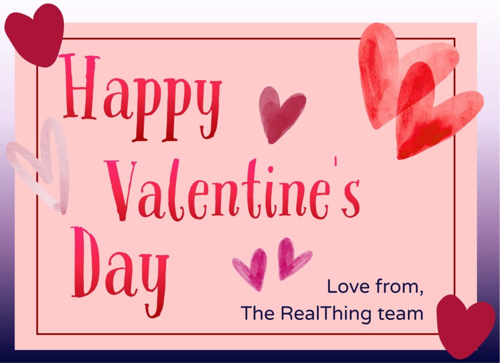 Valentine's Day in the card with "Happy Valentine's Day" text in red and pink. Surrounding are various heart shapes. Lower text reads, "Love from, The RealThing team." This is demonstrating the many types of love celebrated on Valentines day in the Blind and Low Vision Community.